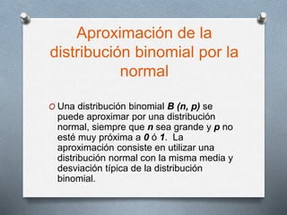 Aproximación de la
distribución binomial por la
normal
O Una distribución binomial B (n, p) se
puede aproximar por una distribución
normal, siempre que n sea grande y p no
esté muy próxima a 0 ó 1. La
aproximación consiste en utilizar una
distribución normal con la misma media y
desviación típica de la distribución
binomial.
 