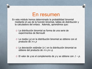 En resumen
En este módulo hemos determinado la probabilidad binomial
mediante el uso de la función binomial, tablas de distribución y
la calculadora del enlace. Además, aprendimos que:
O La distribución binomial se forma de una serie de
experimentos de Bernoulli
O La media (μ) en la distribución binomial se obtiene con el
producto de n x p
O La desviación estándar (σ ) en la distribución binomial se
obtiene del producto de n x p x q.
O El valor de q es el complemento de p y se obtiene con 1 – p.
 