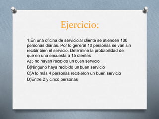Ejercicio:
1.En una oficina de servicio al cliente se atienden 100
personas diarias. Por lo general 10 personas se van sin
recibir bien el servicio. Determine la probabilidad de
que en una encuesta a 15 clientes
A)3 no hayan recibido un buen servicio
B)Ninguno haya recibido un buen servicio
C)A lo más 4 personas recibieron un buen servicio
D)Entre 2 y cinco personas
 