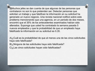 2)Muchos jefes se dan cuenta de que algunas de las personas que
contrataron no son lo que pretenden ser. Detectar personas que
solicitan un trabajo y que falsifican la información en su solicitud ha
generado un nuevo negocio. Una revista nacional notificó sobre este
problema mencionando que una agencia, en un periodo de dos meses,
encontró que el 35% de los antecedentes examinados habían sido
alterados. Suponga que usted ha contratado la semana pasada 5
nuevos empleados y que la probabilidad de que un empleado haya
falsificado la información en su solicitud es 0.35.
A)¿Cuál es la probabilidad de que al menos una de las cinco solicitudes
haya sido falsificada?
B)¿Ninguna de las solicitudes haya sido falsificada?
C)¿Las cinco solicitudes hayan sido falsificadas?
 