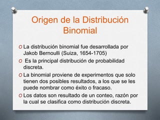 Origen de la Distribución
Binomial
O La distribución binomial fue desarrollada por
Jakob Bernoulli (Suiza, 1654-1705)
O Es la principal distribución de probabilidad
discreta.
O La binomial proviene de experimentos que solo
tienen dos posibles resultados, a los que se les
puede nombrar como éxito o fracaso.
O Los datos son resultado de un conteo, razón por
la cual se clasifica como distribución discreta.
 