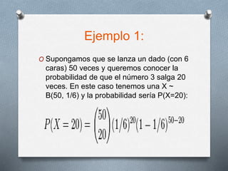 Ejemplo 1:
O Supongamos que se lanza un dado (con 6
caras) 50 veces y queremos conocer la
probabilidad de que el número 3 salga 20
veces. En este caso tenemos una X ~
B(50, 1/6) y la probabilidad sería P(X=20):
 