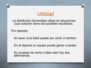 Utilidad
La distribution binomialse utiliza en situaciones
cuya solución tiene dos posibles resultados.
Por ejemplo:
Al nacer un/a bebé puede ser varón o hembra.
En el deporte un equipo puede ganar o perder.
En pruebas de cierto o falso sólo hay dos
alternativas.
 