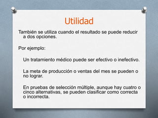 Utilidad
También se utiliza cuando el resultado se puede reducir
a dos opciones.
Por ejemplo:
Un tratamiento médico puede ser efectivo o inefectivo.
La meta de producción o ventas del mes se pueden o
no lograr.
En pruebas de selección múltiple, aunque hay cuatro o
cinco alternativas, se pueden clasificar como correcta
o incorrecta.
 
