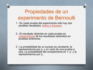 Propiedades de un
experimento de Bernoulli
1 - En cada prueba del experimento sólo hay dos
posibles resultados: éxitos o fracasos.
2 - El resultado obtenido en cada prueba es
independiente de los resultados obtenidos en
pruebas anteriores.
3 - La probabilidad de un suceso es constante, la
representamos por p, y no varía de una prueba a
otra. La probabilidad del complemento es 1- p y la
representamos por q .
 