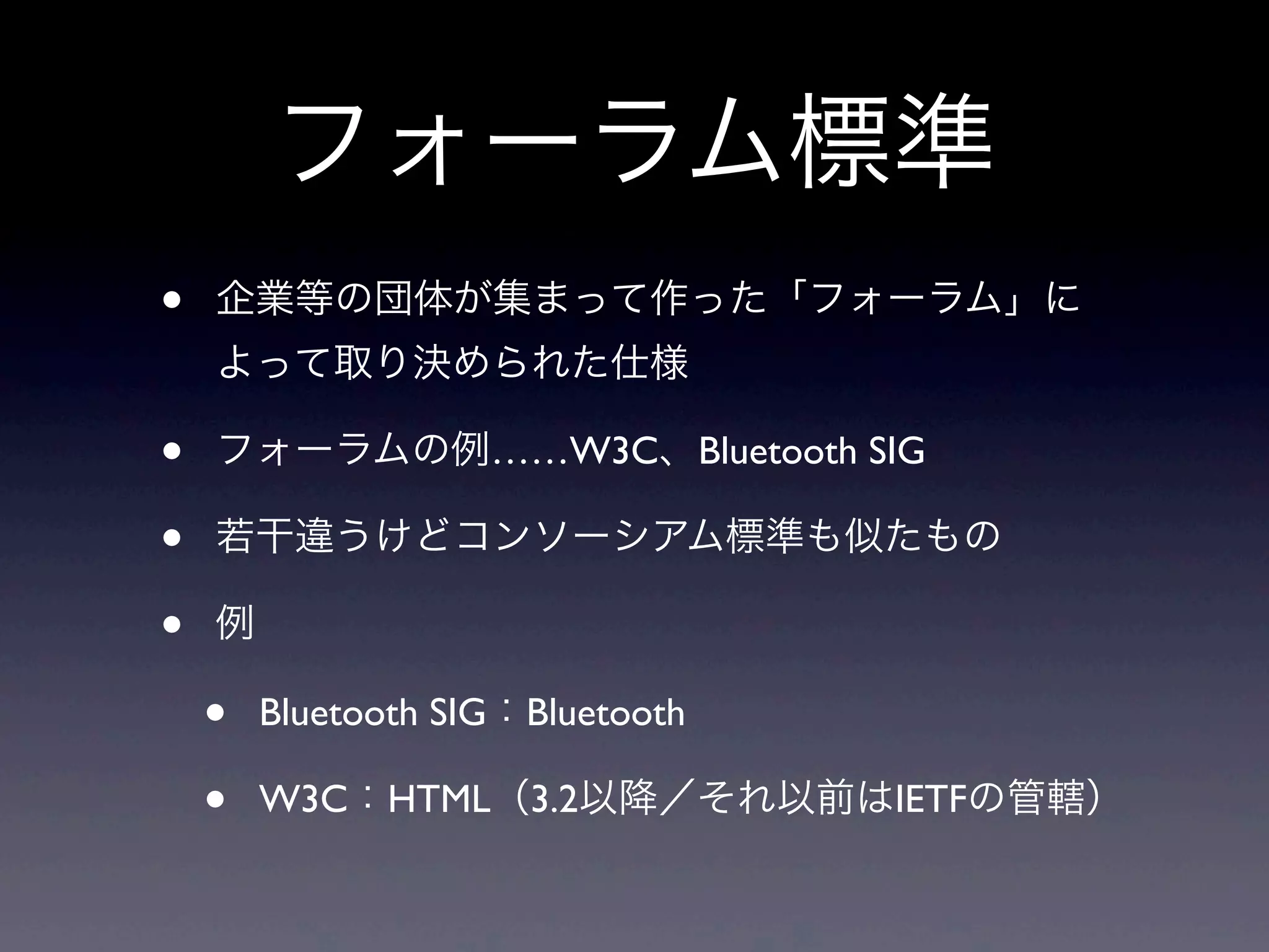 フォーラム標準
• 企業等の団体が集まって作った「フォーラム」に
よって取り決められた仕様
• フォーラムの例……W3C、Bluetooth SIG
• 若干違うけどコンソーシアム標準も似たもの
• 例
• Bluetooth SIG：Bluetooth
• W3C：HTML（3.2以降／それ以前はIETFの管轄）
 