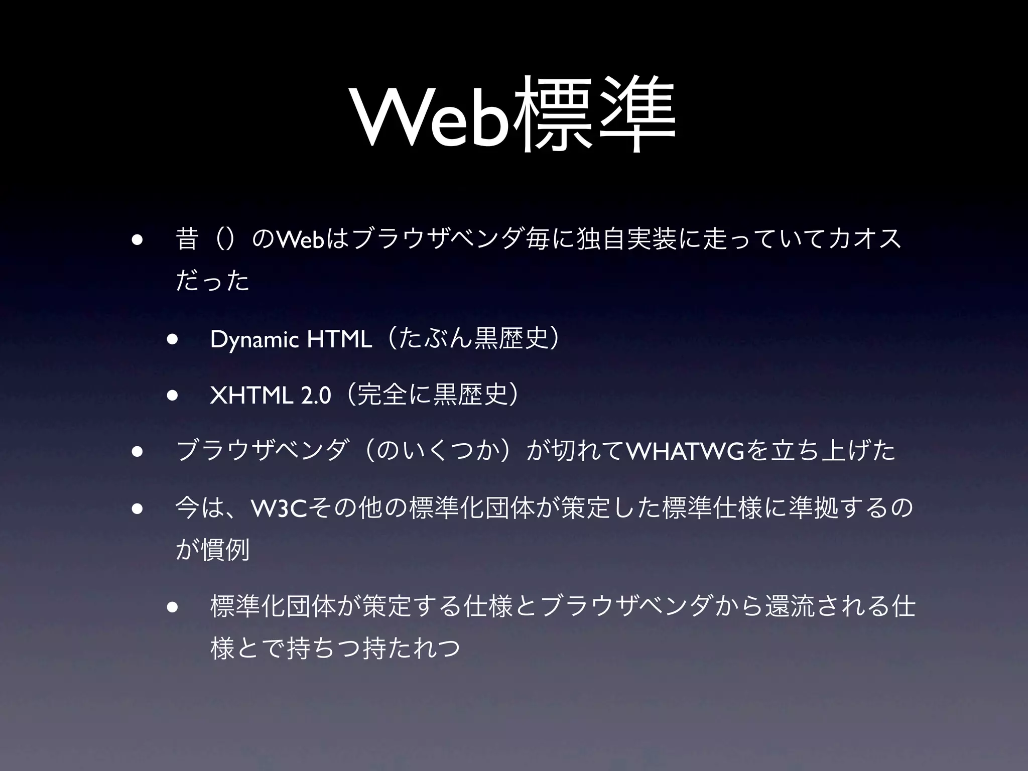 Web標準
• 昔（）のWebはブラウザベンダ毎に独自実装に走っていてカオス
だった
• Dynamic HTML（たぶん黒歴史）
• XHTML 2.0（完全に黒歴史）
• ブラウザベンダ（のいくつか）が切れてWHATWGを立ち上げた
• 今は、W3Cその他の標準化団体が策定した標準仕様に準拠するの
が慣例
• 標準化団体が策定する仕様とブラウザベンダから還流される仕
様とで持ちつ持たれつ
 