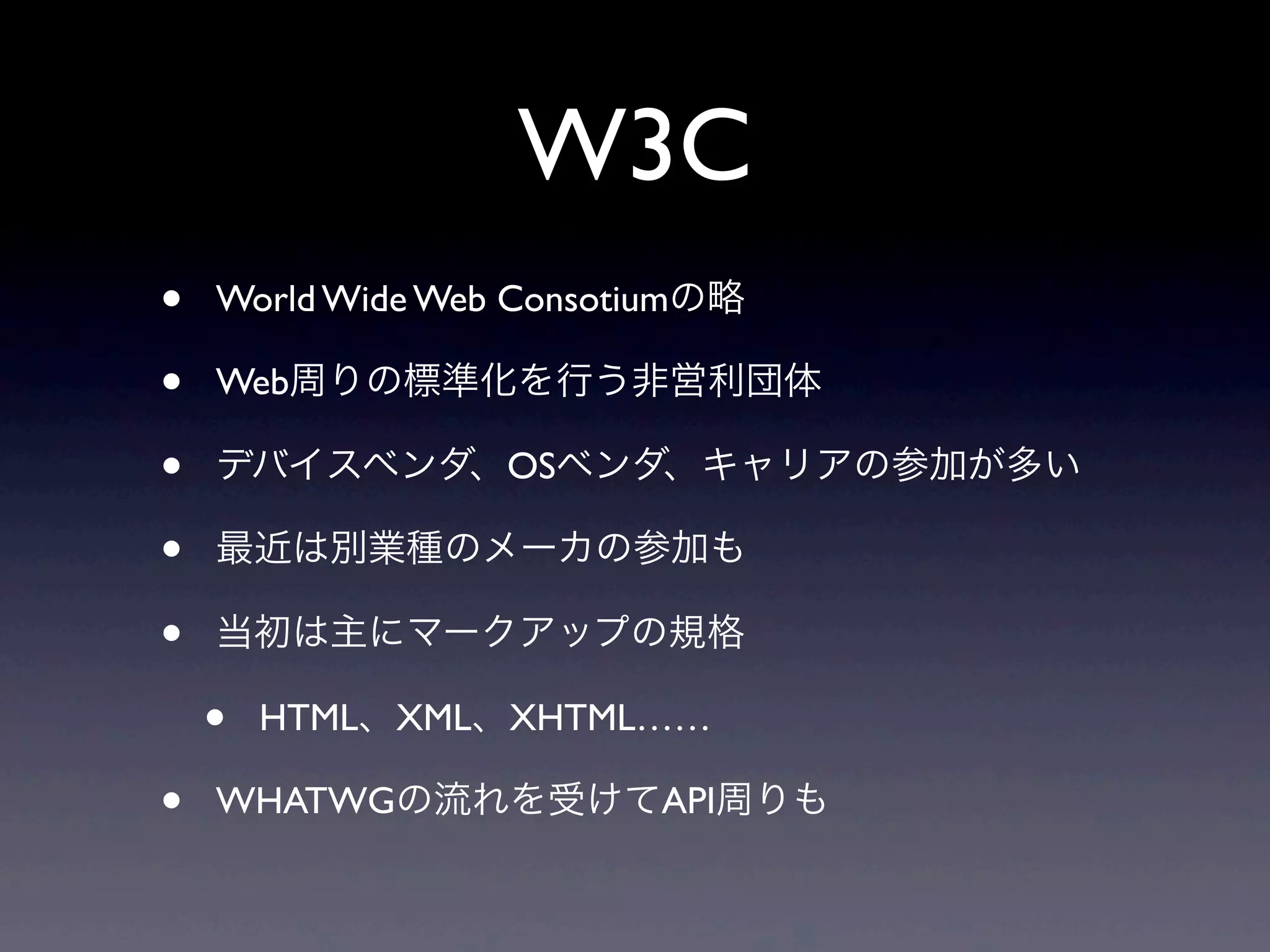 W3C
• World Wide Web Consotiumの略
• Web周りの標準化を行う非営利団体
• デバイスベンダ、OSベンダ、キャリアの参加が多い
• 最近は別業種のメーカの参加も
• 当初は主にマークアップの規格
• HTML、XML、XHTML……
• WHATWGの流れを受けてAPI周りも
 