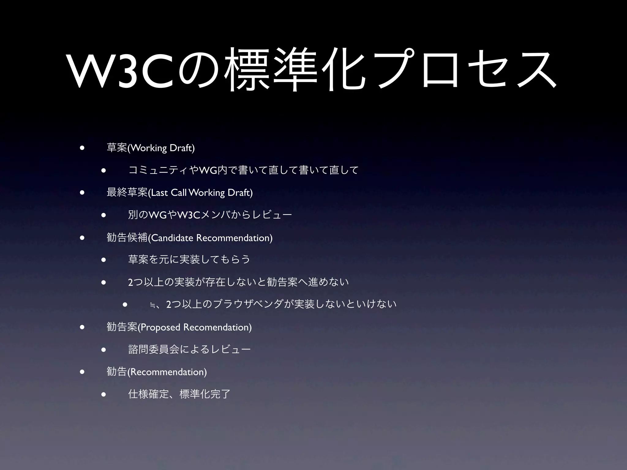 W3Cの標準化プロセス
• 草案(Working Draft)
• コミュニティやWG内で書いて直して書いて直して
• 最終草案(Last Call Working Draft)
• 別のWGやW3Cメンバからレビュー
• 勧告候補(Candidate Recommendation)
• 草案を元に実装してもらう
• 2つ以上の実装が存在しないと勧告案へ進めない
• ≒、2つ以上のブラウザベンダが実装しないといけない
• 勧告案(Proposed Recomendation)
• 諮問委員会によるレビュー
• 勧告(Recommendation)
• 仕様確定、標準化完了
 
