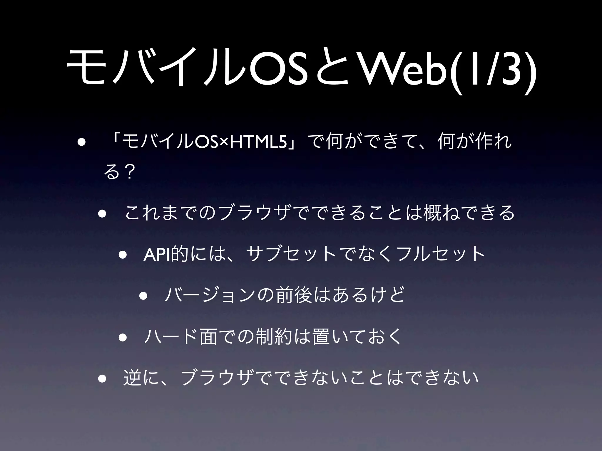 モバイルOSとWeb(1/3)
• 「モバイルOS×HTML5」で何ができて、何が作れ
る？
• これまでのブラウザでできることは概ねできる
• API的には、サブセットでなくフルセット
• バージョンの前後はあるけど
• ハード面での制約は置いておく
• 逆に、ブラウザでできないことはできない
 