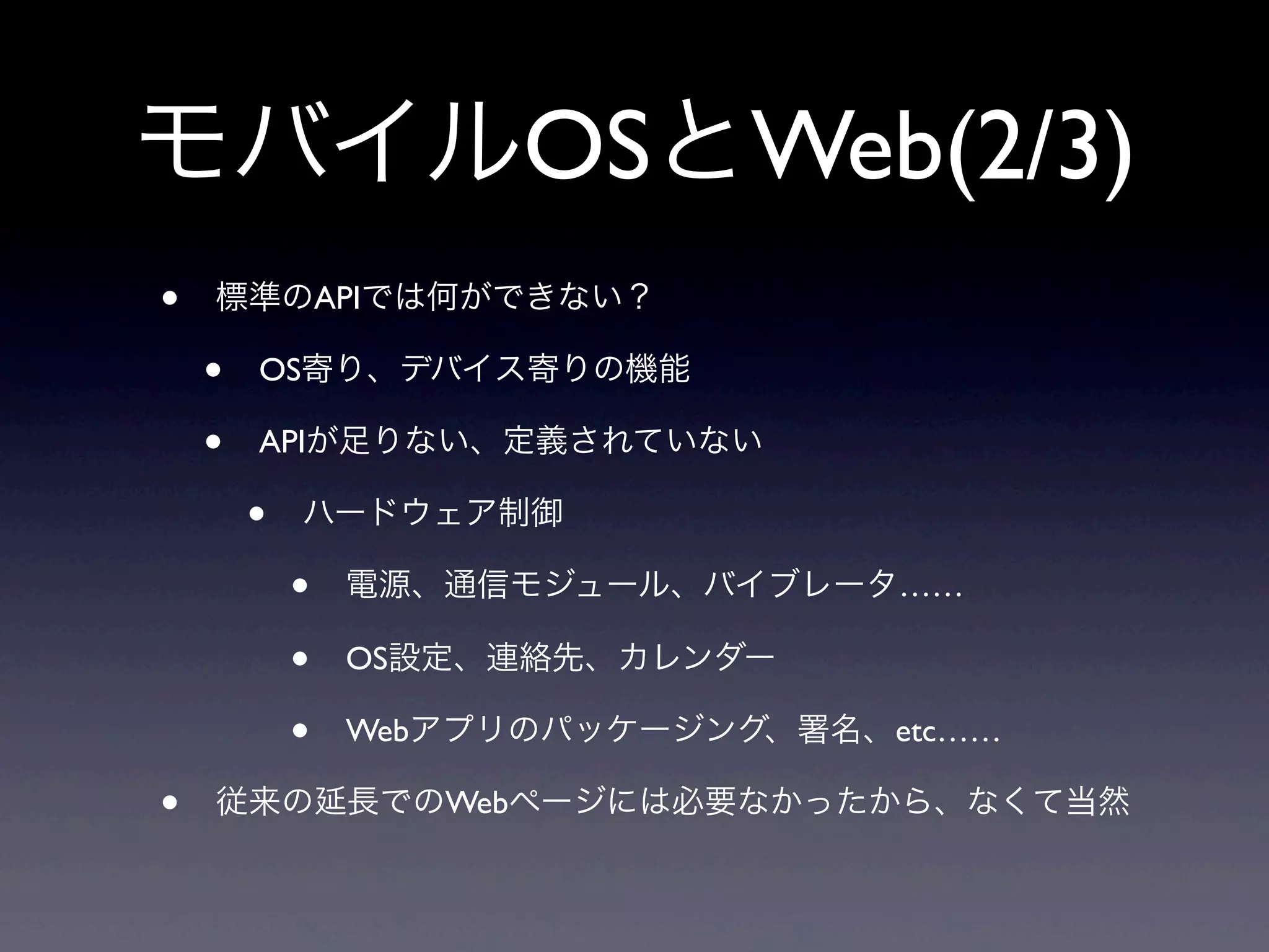 モバイルOSとWeb(2/3)
• 標準のAPIでは何ができない？
• OS寄り、デバイス寄りの機能
• APIが足りない、定義されていない
• ハードウェア制御
• 電源、通信モジュール、バイブレータ……
• OS設定、連絡先、カレンダー
• Webアプリのパッケージング、署名、etc……
• 従来の延長でのWebページには必要なかったから、なくて当然
 