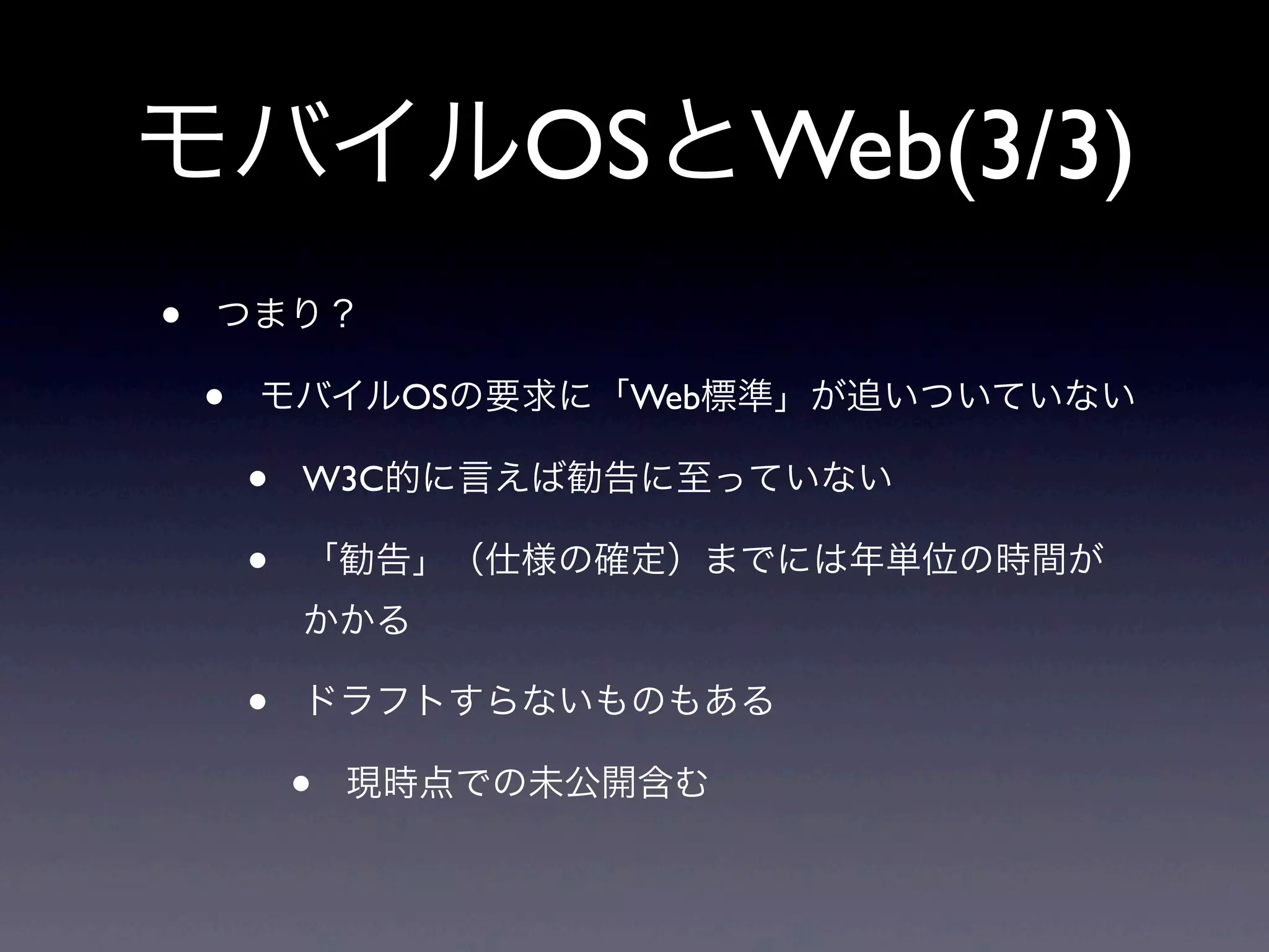 モバイルOSとWeb(3/3)
• つまり？
• モバイルOSの要求に「Web標準」が追いついていない
• W3C的に言えば勧告に至っていない
• 「勧告」（仕様の確定）までには年単位の時間が
かかる
• ドラフトすらないものもある
• 現時点での未公開含む
 
