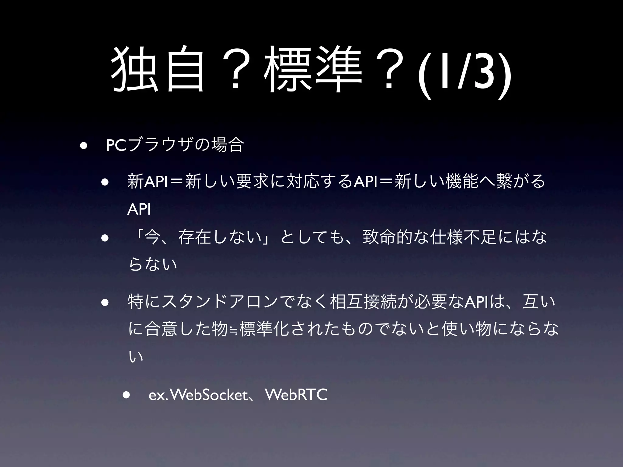 独自？標準？(1/3)
• PCブラウザの場合
• 新API＝新しい要求に対応するAPI＝新しい機能へ繋がる
API
• 「今、存在しない」としても、致命的な仕様不足にはな
らない
• 特にスタンドアロンでなく相互接続が必要なAPIは、互い
に合意した物≒標準化されたものでないと使い物にならな
い
• ex.WebSocket、WebRTC
 