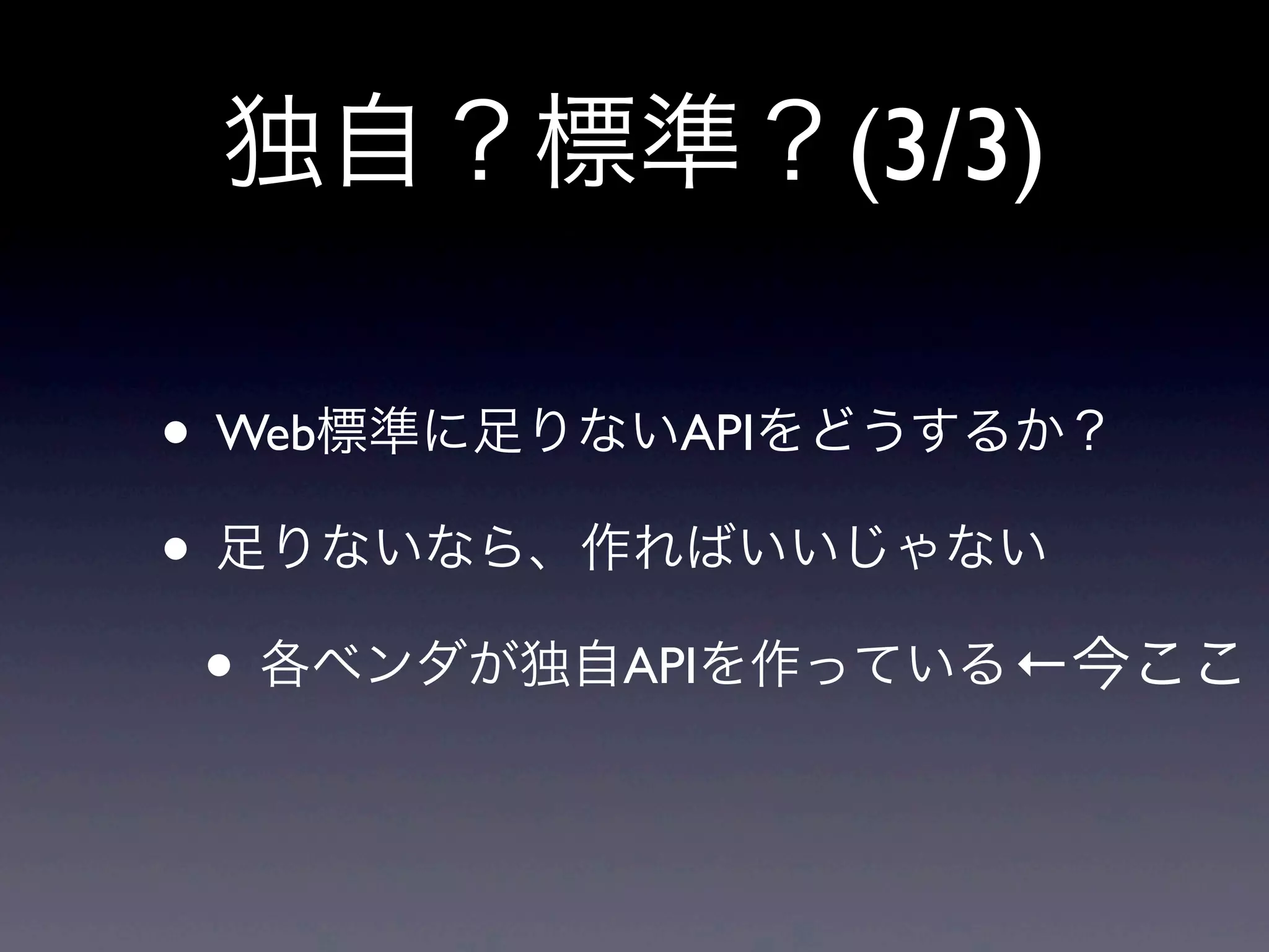独自？標準？(3/3)
• Web標準に足りないAPIをどうするか？
• 足りないなら、作ればいいじゃない
• 各ベンダが独自APIを作っている←今ここ
 