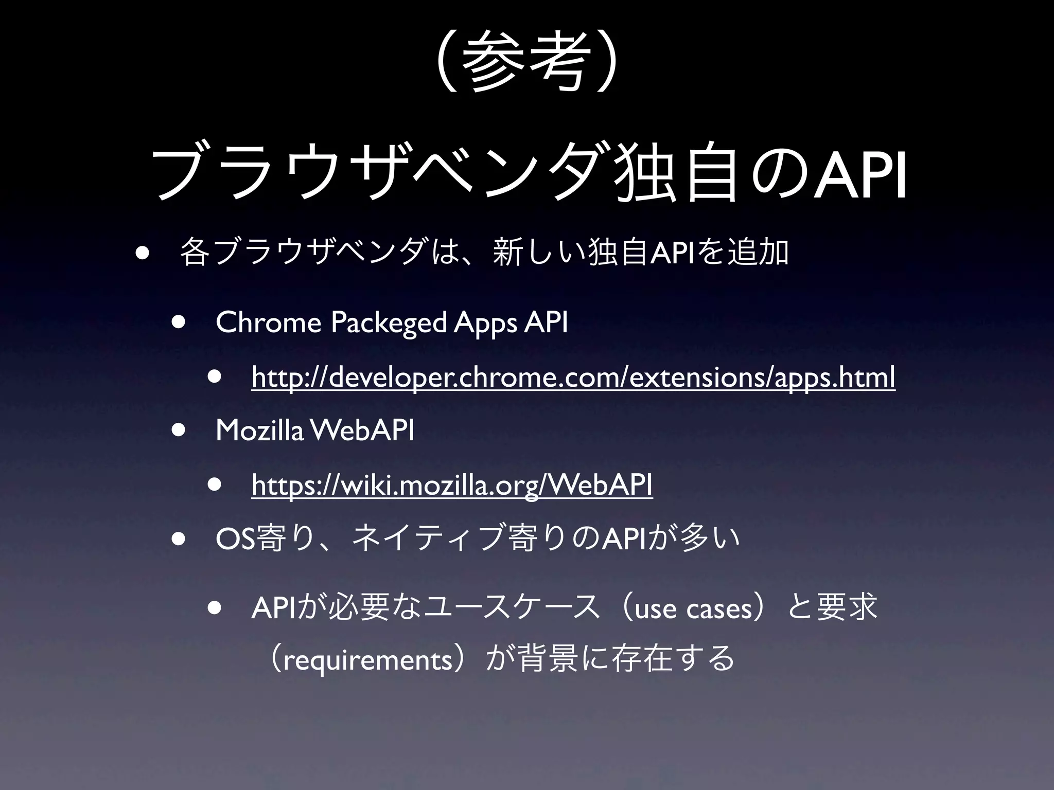 （参考）
ブラウザベンダ独自のAPI
• 各ブラウザベンダは、新しい独自APIを追加
• Chrome Packeged Apps API
• http://developer.chrome.com/extensions/apps.html
• Mozilla WebAPI
• https://wiki.mozilla.org/WebAPI
• OS寄り、ネイティブ寄りのAPIが多い
• APIが必要なユースケース（use cases）と要求
（requirements）が背景に存在する
 