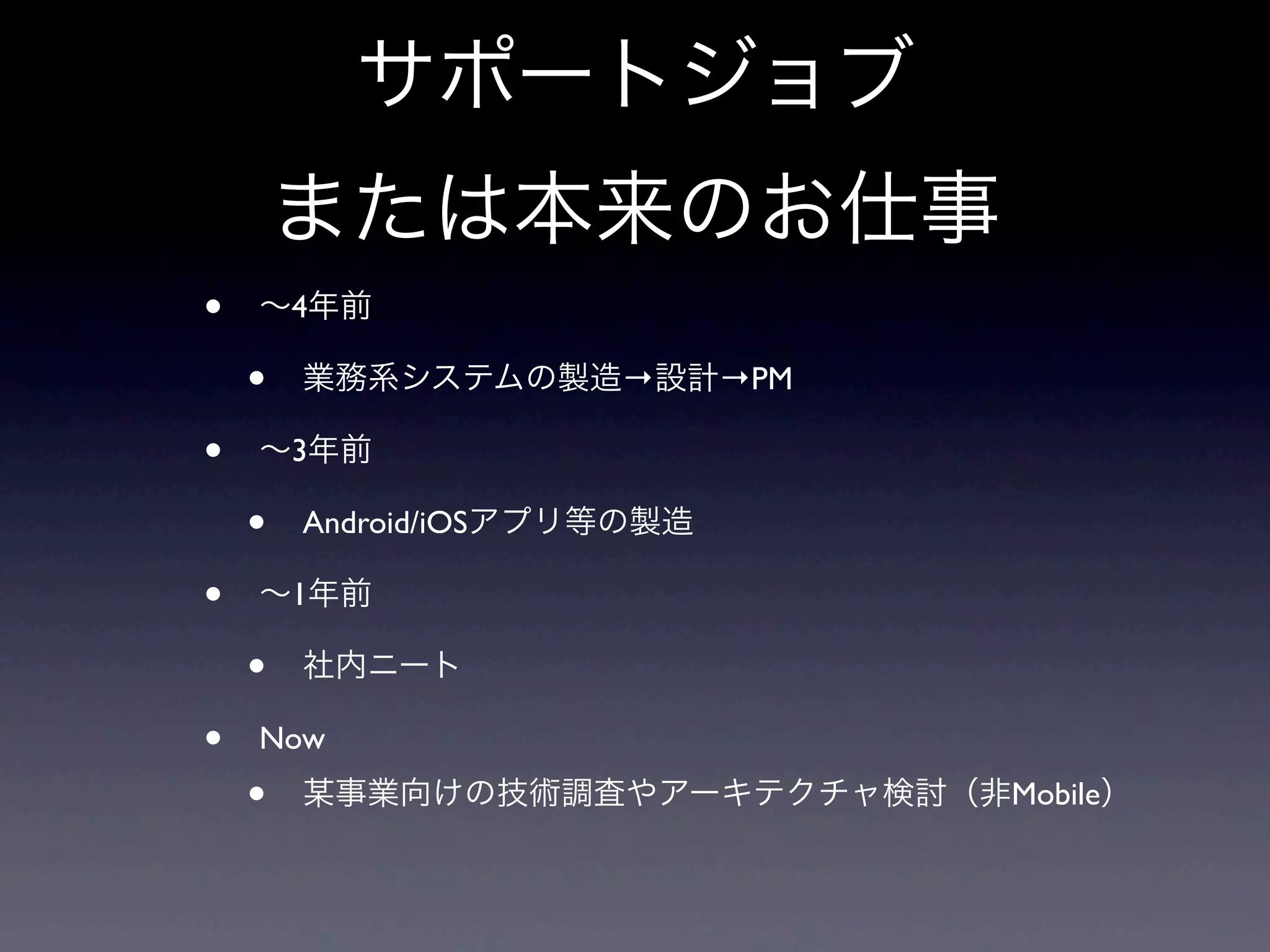 サポートジョブ
または本来のお仕事
• ∼4年前
• 業務系システムの製造→設計→PM
• ∼3年前
• Android/iOSアプリ等の製造
• ∼1年前
• 社内ニート
• Now
• 某事業向けの技術調査やアーキテクチャ検討（非Mobile）
 