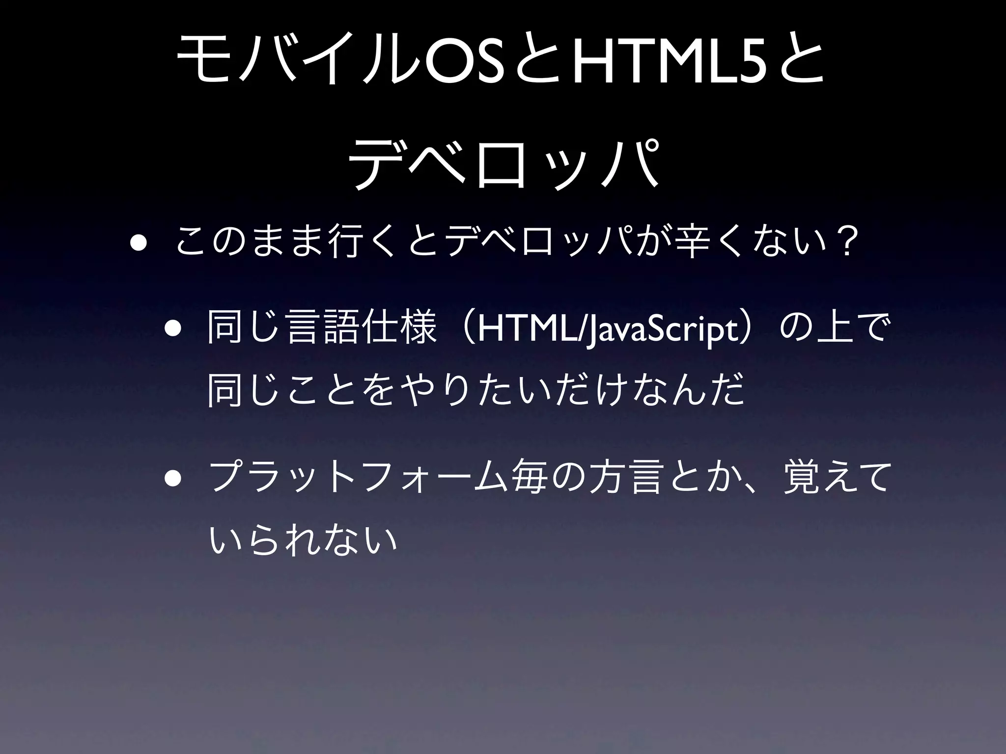 モバイルOSとHTML5と
デベロッパ
• このまま行くとデベロッパが辛くない？
• 同じ言語仕様（HTML/JavaScript）の上で
同じことをやりたいだけなんだ
• プラットフォーム毎の方言とか、覚えて
いられない
 