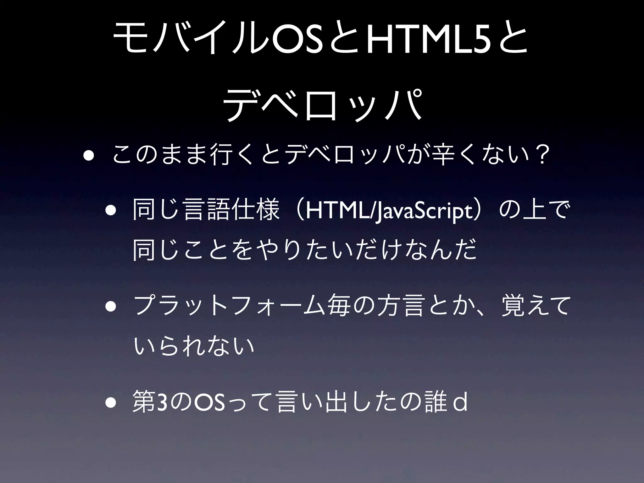 モバイルOSとHTML5と
デベロッパ
• このまま行くとデベロッパが辛くない？
• 同じ言語仕様（HTML/JavaScript）の上で
同じことをやりたいだけなんだ
• プラットフォーム毎の方言とか、覚えて
いられない
• 第3のOSって言い出したの誰ｄ
 