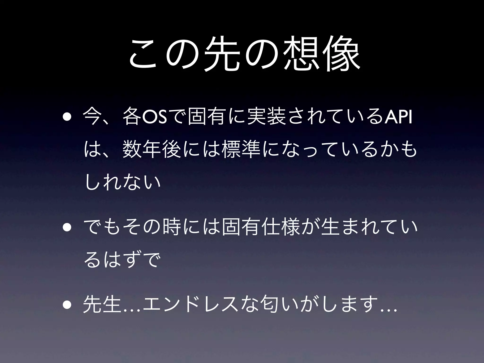この先の想像
• 今、各OSで固有に実装されているAPI
は、数年後には標準になっているかも
しれない
• でもその時には固有仕様が生まれてい
るはずで
• 先生…エンドレスな匂いがします…
 