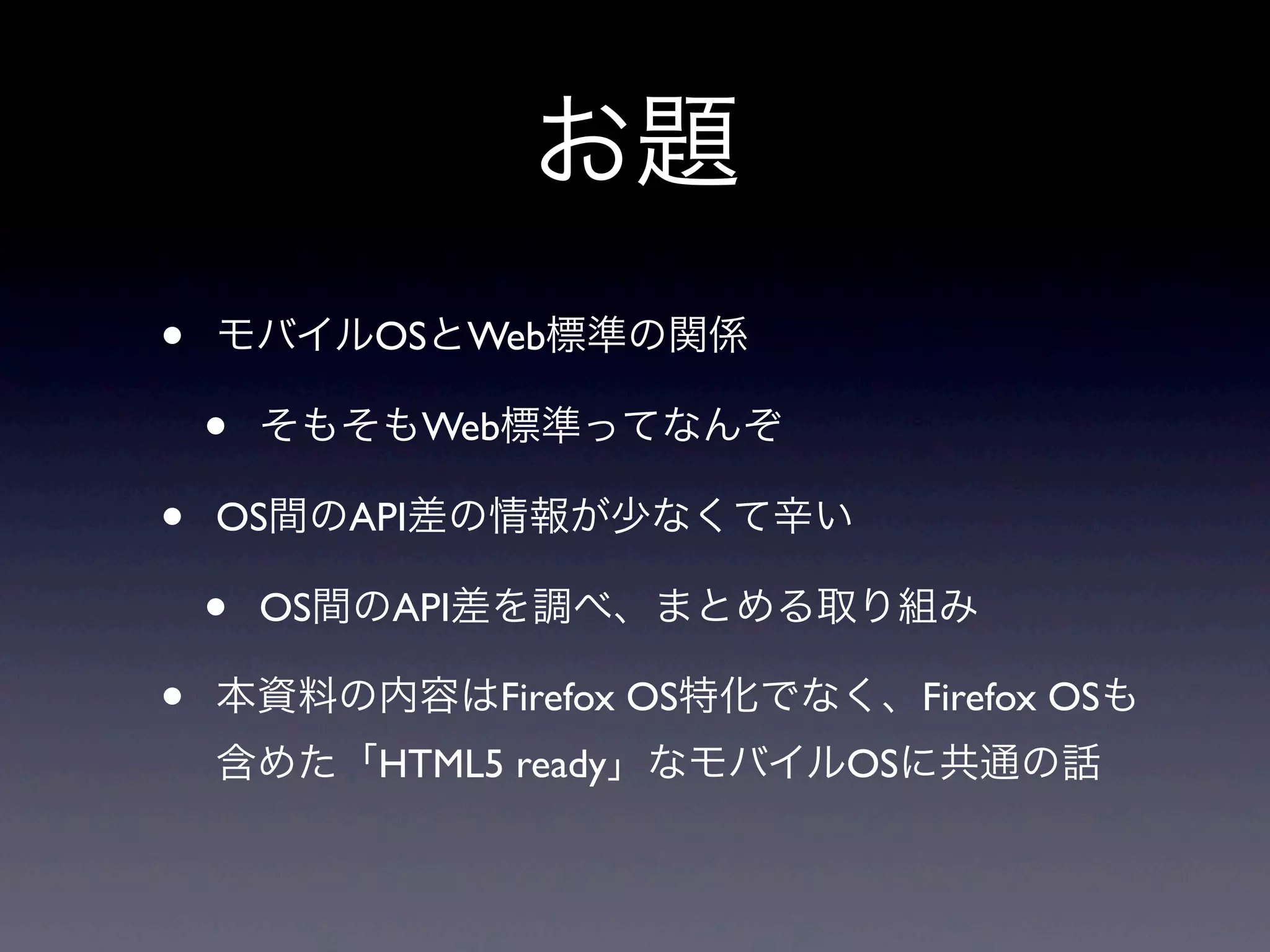 お題
• モバイルOSとWeb標準の関係
• そもそもWeb標準ってなんぞ
• OS間のAPI差の情報が少なくて辛い
• OS間のAPI差を調べ、まとめる取り組み
• 本資料の内容はFirefox OS特化でなく、Firefox OSも
含めた「HTML5 ready」なモバイルOSに共通の話
 