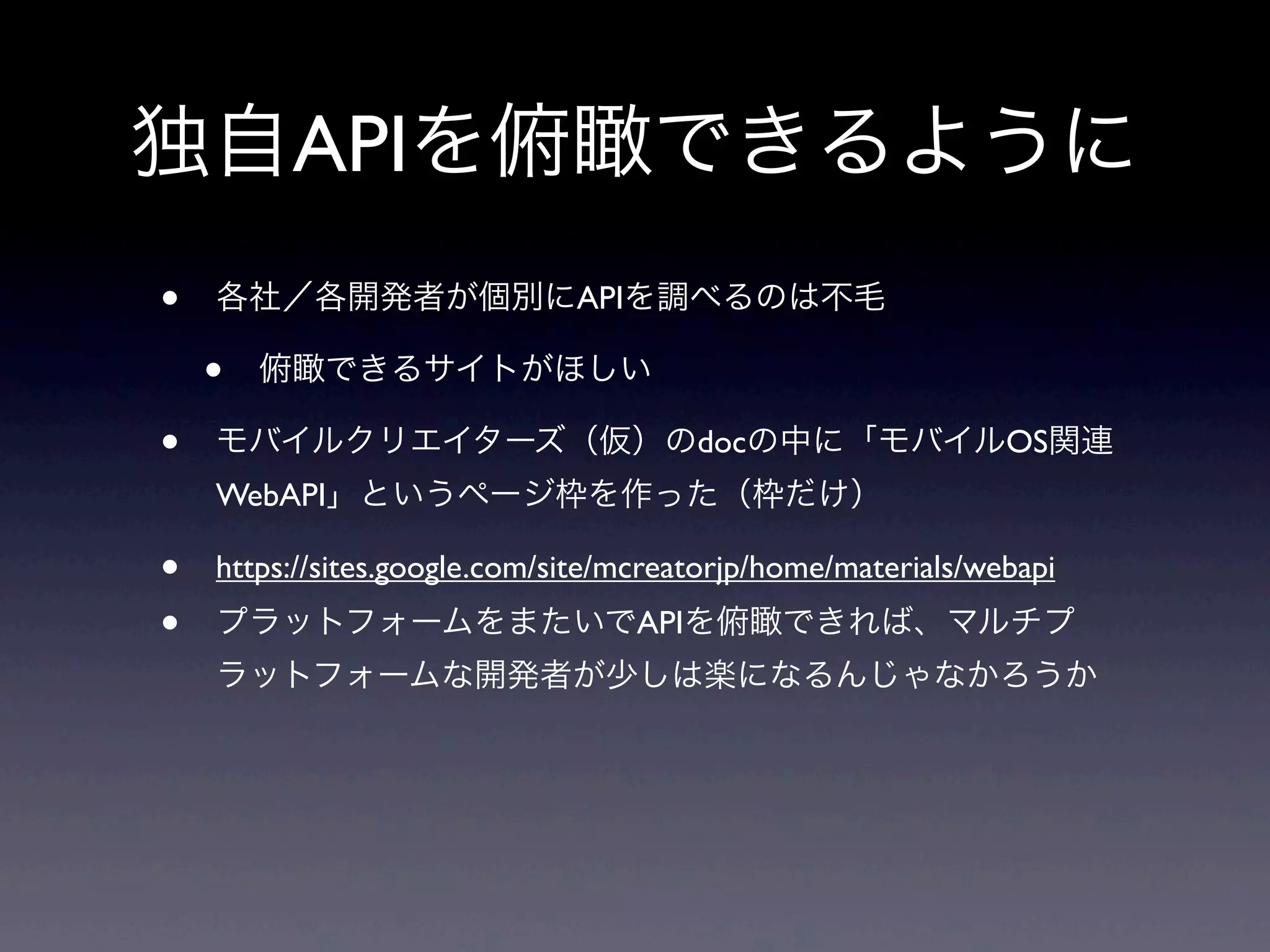 独自APIを俯瞰できるように
• 各社／各開発者が個別にAPIを調べるのは不毛
• 俯瞰できるサイトがほしい
• モバイルクリエイターズ（仮）のdocの中に「モバイルOS関連
WebAPI」というページ枠を作った（枠だけ）
• https://sites.google.com/site/mcreatorjp/home/materials/webapi
• プラットフォームをまたいでAPIを俯瞰できれば、マルチプ
ラットフォームな開発者が少しは楽になるんじゃなかろうか
 
