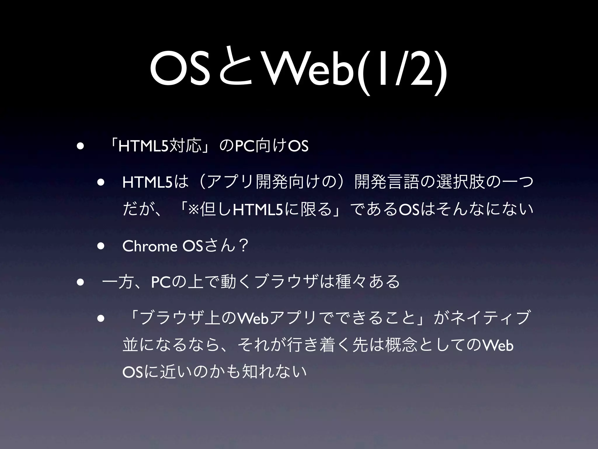 OSとWeb(1/2)
• 「HTML5対応」のPC向けOS
• HTML5は（アプリ開発向けの）開発言語の選択肢の一つ
だが、「※但しHTML5に限る」であるOSはそんなにない
• Chrome OSさん？
• 一方、PCの上で動くブラウザは種々ある
• 「ブラウザ上のWebアプリでできること」がネイティブ
並になるなら、それが行き着く先は概念としてのWeb
OSに近いのかも知れない
 
