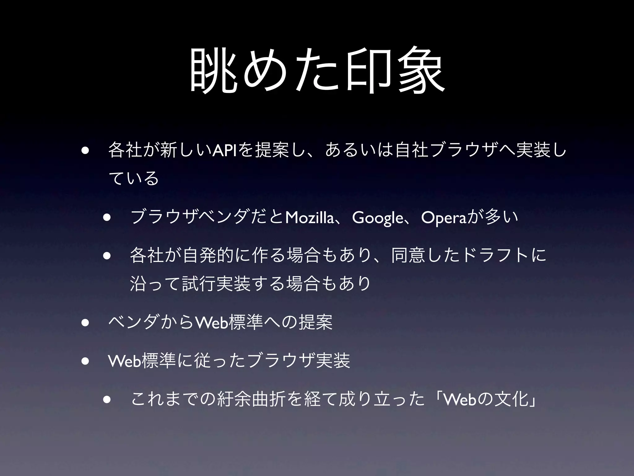 眺めた印象
• 各社が新しいAPIを提案し、あるいは自社ブラウザへ実装し
ている
• ブラウザベンダだとMozilla、Google、Operaが多い
• 各社が自発的に作る場合もあり、同意したドラフトに
沿って試行実装する場合もあり
• ベンダからWeb標準への提案
• Web標準に従ったブラウザ実装
• これまでの紆余曲折を経て成り立った「Webの文化」
 