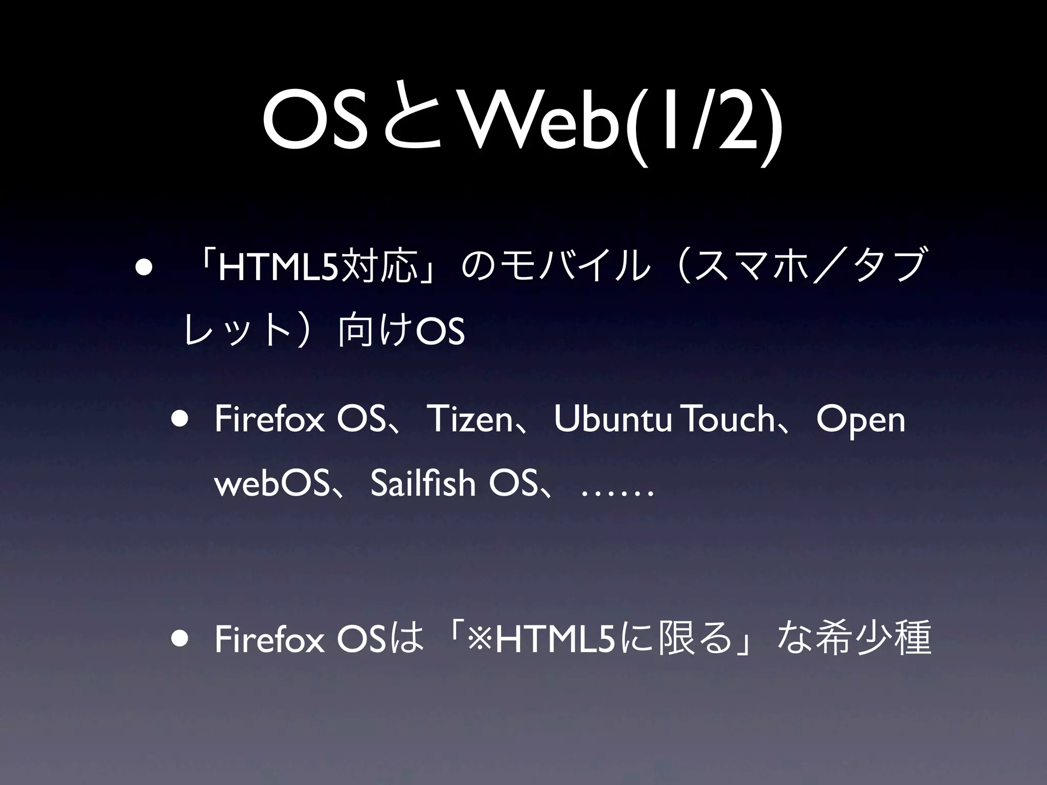OSとWeb(1/2)
• 「HTML5対応」のモバイル（スマホ／タブ
レット）向けOS
• Firefox OS、Tizen、Ubuntu Touch、Open
webOS、Sailﬁsh OS、……
• Firefox OSは「※HTML5に限る」な希少種
 