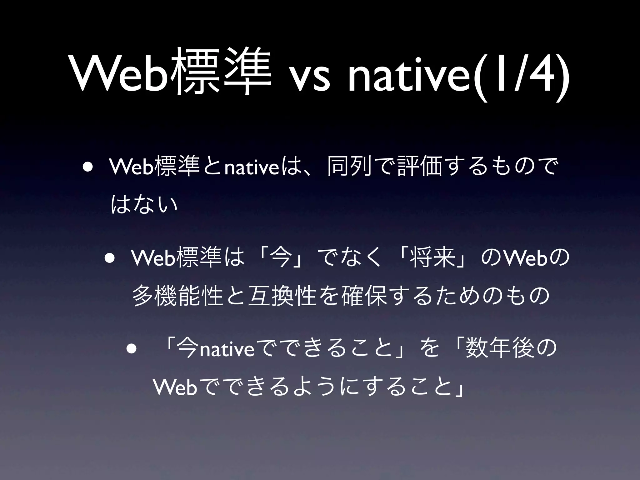 Web標準 vs native(1/4)
• Web標準とnativeは、同列で評価するもので
はない
• Web標準は「今」でなく「将来」のWebの
多機能性と互換性を確保するためのもの
• 「今nativeでできること」を「数年後の
Webでできるようにすること」
 