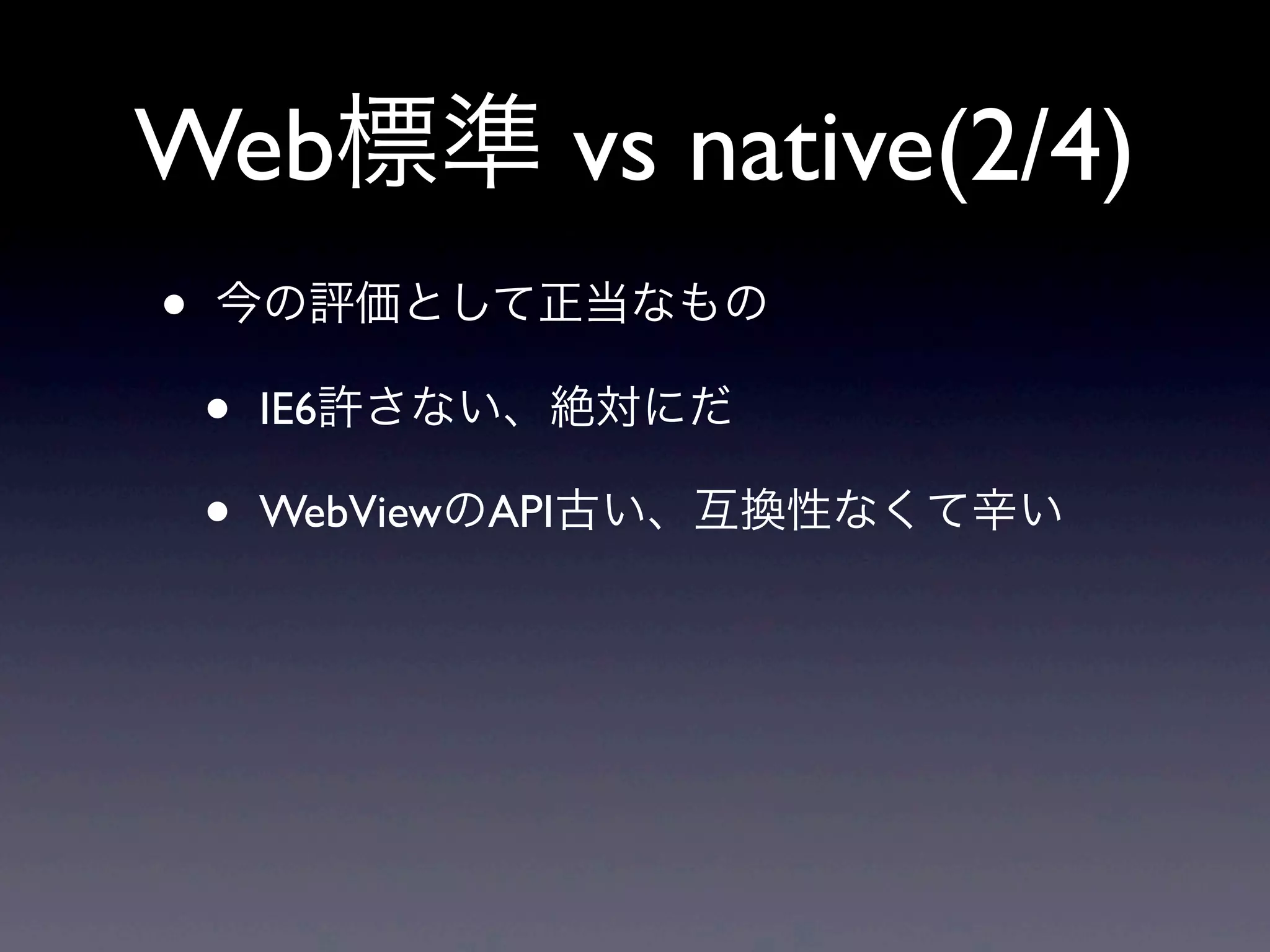 Web標準 vs native(2/4)
• 今の評価として正当なもの
• IE6許さない、絶対にだ
• WebViewのAPI古い、互換性なくて辛い
 