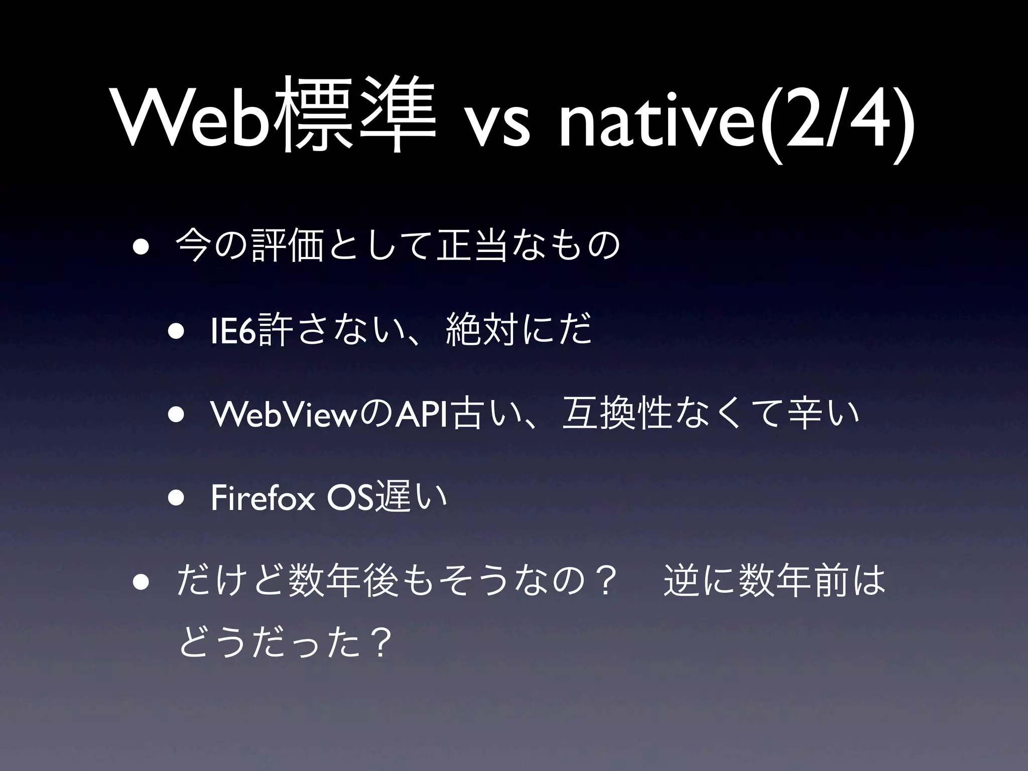 Web標準 vs native(2/4)
• 今の評価として正当なもの
• IE6許さない、絶対にだ
• WebViewのAPI古い、互換性なくて辛い
• Firefox OS遅い
• だけど数年後もそうなの？ 逆に数年前は
どうだった？
 