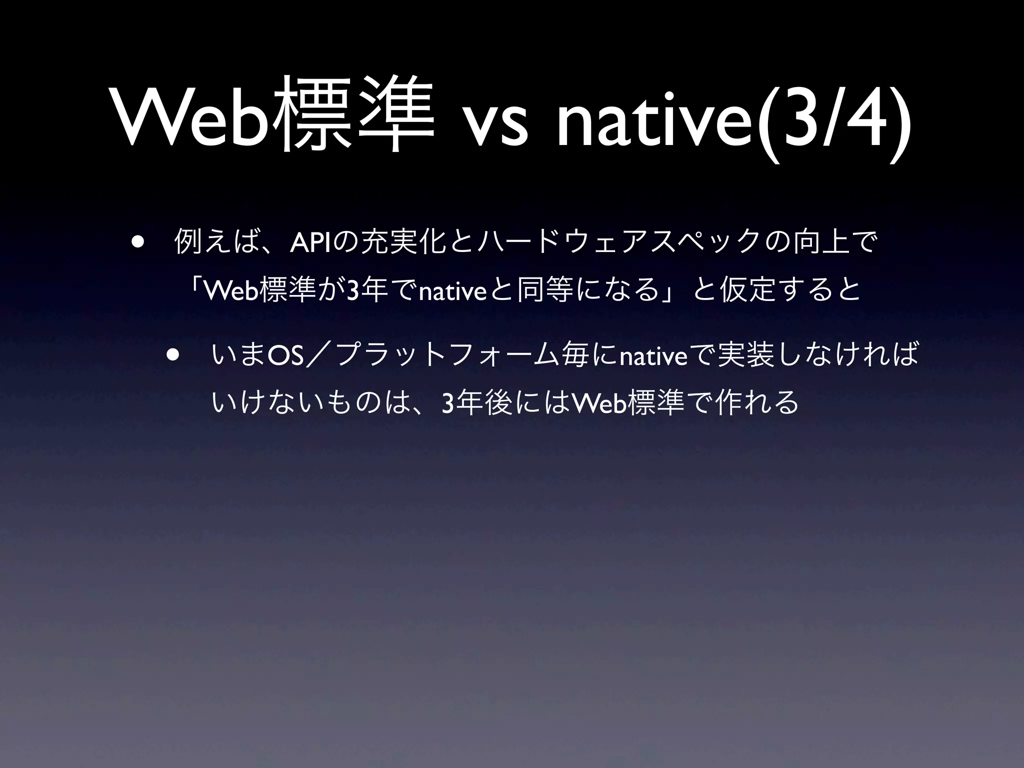 Web標準 vs native(3/4)
• 例えば、APIの充実化とハードウェアスペックの向上で
「Web標準が3年でnativeと同等になる」と仮定すると
• いまOS／プラットフォーム毎にnativeで実装しなければ
いけないものは、3年後にはWeb標準で作れる
 