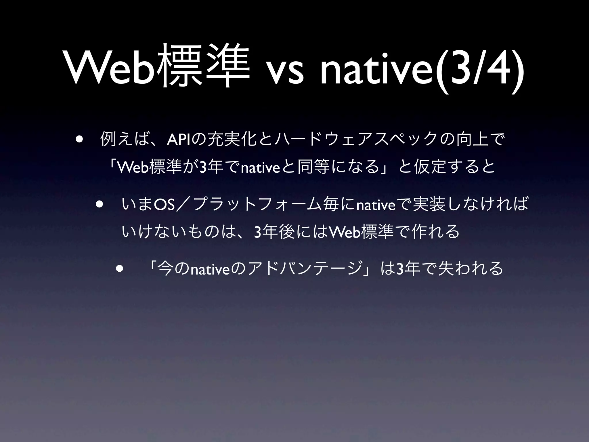 Web標準 vs native(3/4)
• 例えば、APIの充実化とハードウェアスペックの向上で
「Web標準が3年でnativeと同等になる」と仮定すると
• いまOS／プラットフォーム毎にnativeで実装しなければ
いけないものは、3年後にはWeb標準で作れる
• 「今のnativeのアドバンテージ」は3年で失われる
 