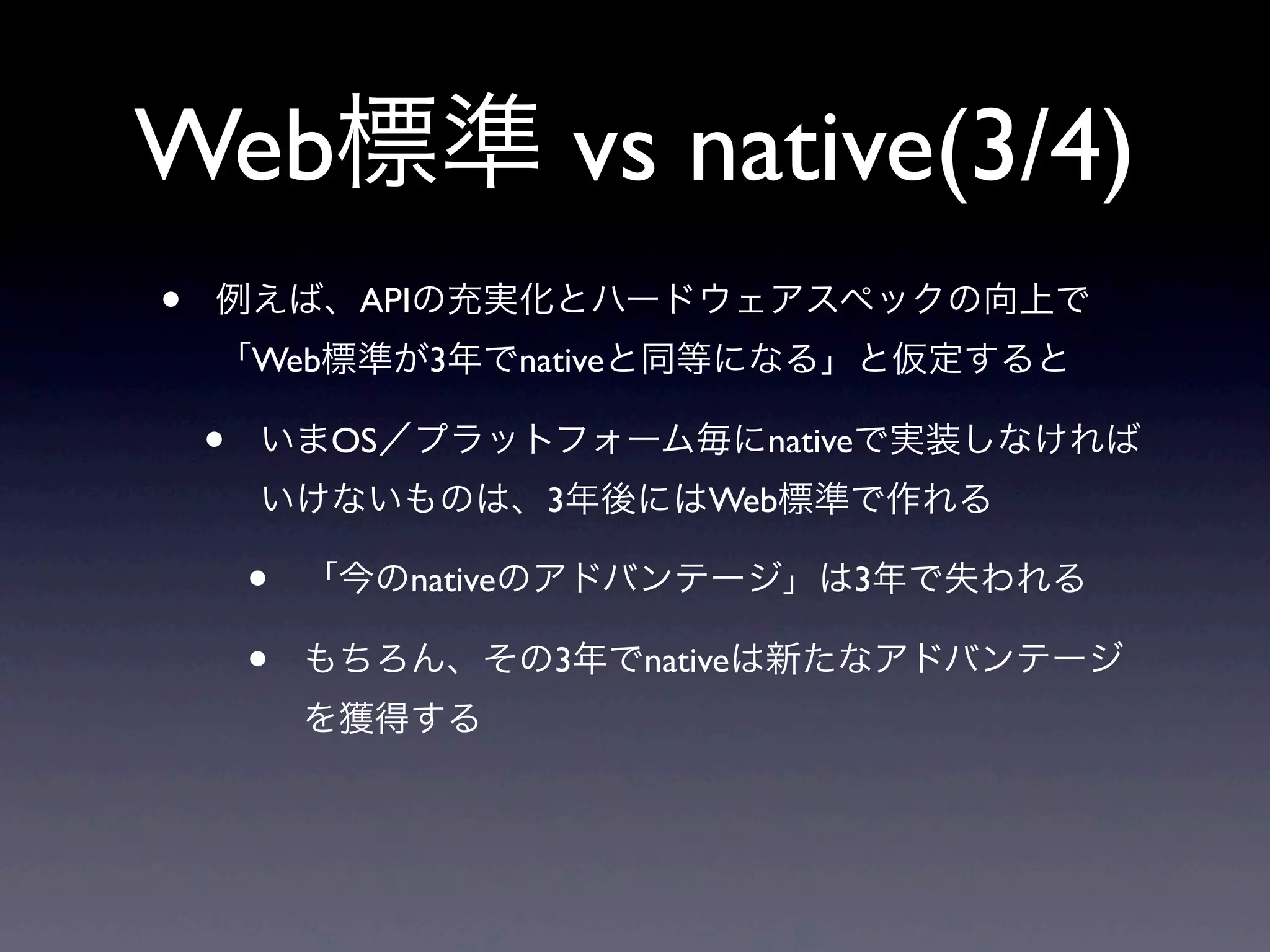 Web標準 vs native(3/4)
• 例えば、APIの充実化とハードウェアスペックの向上で
「Web標準が3年でnativeと同等になる」と仮定すると
• いまOS／プラットフォーム毎にnativeで実装しなければ
いけないものは、3年後にはWeb標準で作れる
• 「今のnativeのアドバンテージ」は3年で失われる
• もちろん、その3年でnativeは新たなアドバンテージ
を獲得する
 