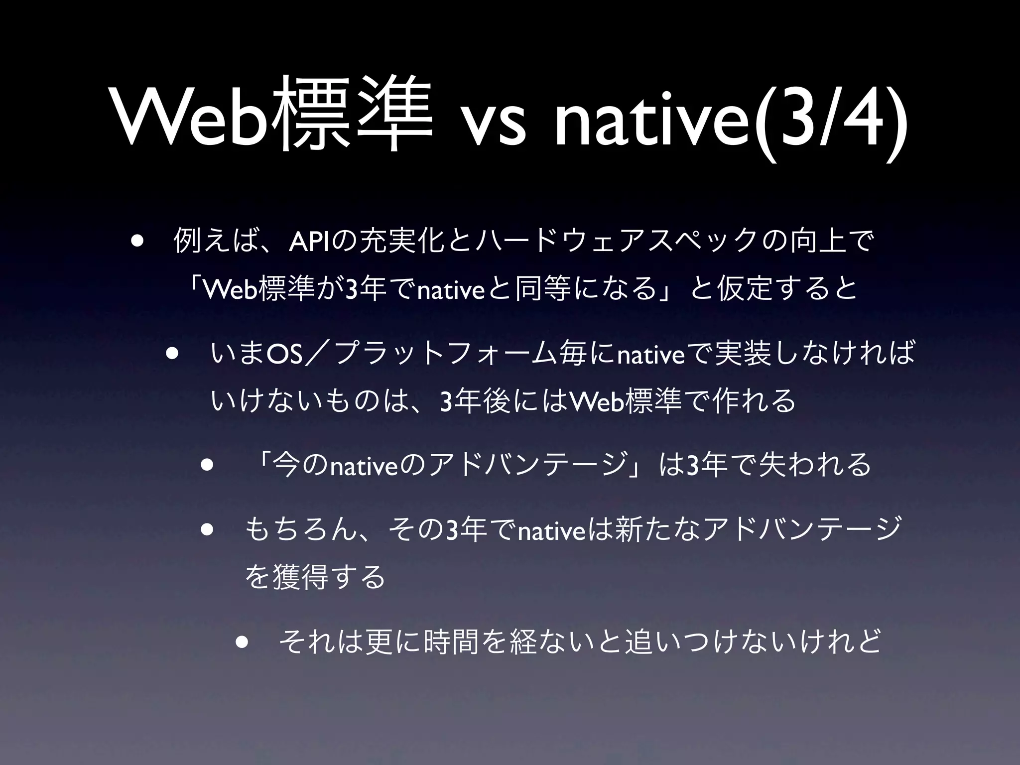 Web標準 vs native(3/4)
• 例えば、APIの充実化とハードウェアスペックの向上で
「Web標準が3年でnativeと同等になる」と仮定すると
• いまOS／プラットフォーム毎にnativeで実装しなければ
いけないものは、3年後にはWeb標準で作れる
• 「今のnativeのアドバンテージ」は3年で失われる
• もちろん、その3年でnativeは新たなアドバンテージ
を獲得する
• それは更に時間を経ないと追いつけないけれど
 