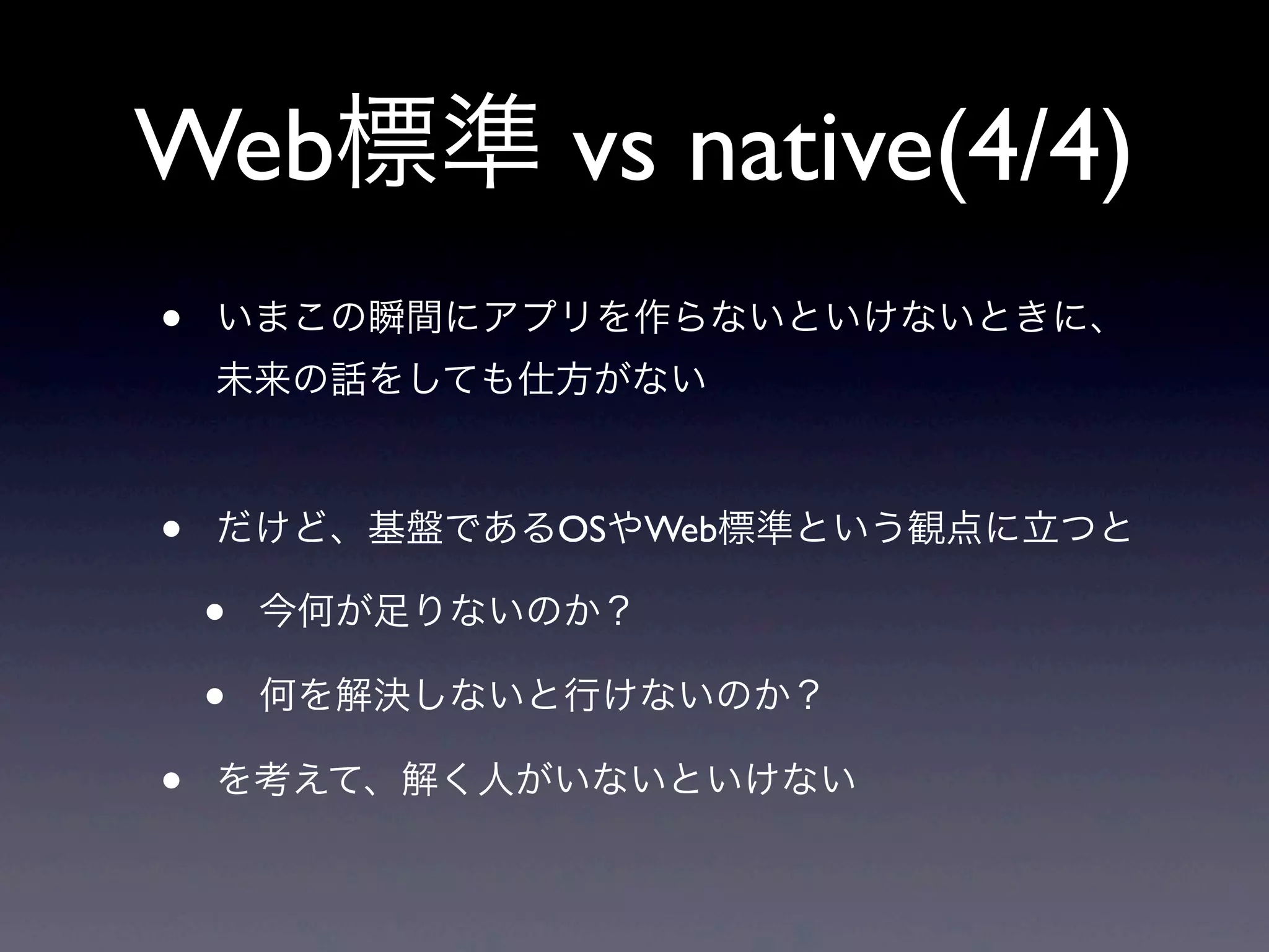 Web標準 vs native(4/4)
• いまこの瞬間にアプリを作らないといけないときに、
未来の話をしても仕方がない
• だけど、基盤であるOSやWeb標準という観点に立つと
• 今何が足りないのか？
• 何を解決しないと行けないのか？
• を考えて、解く人がいないといけない
 