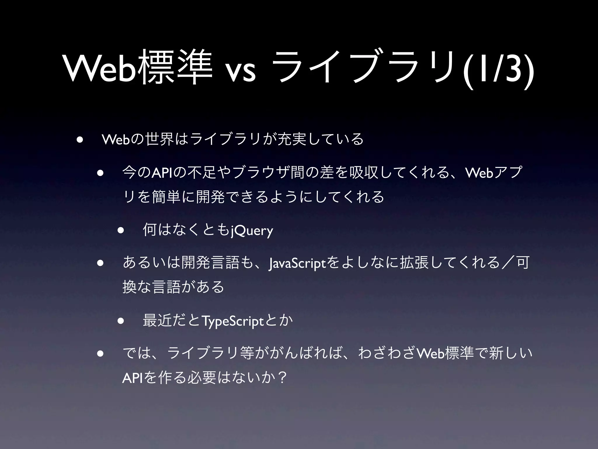 Web標準 vs ライブラリ(1/3)
• Webの世界はライブラリが充実している
• 今のAPIの不足やブラウザ間の差を吸収してくれる、Webアプ
リを簡単に開発できるようにしてくれる
• 何はなくともjQuery
• あるいは開発言語も、JavaScriptをよしなに拡張してくれる／可
換な言語がある
• 最近だとTypeScriptとか
• では、ライブラリ等ががんばれば、わざわざWeb標準で新しい
APIを作る必要はないか？
 