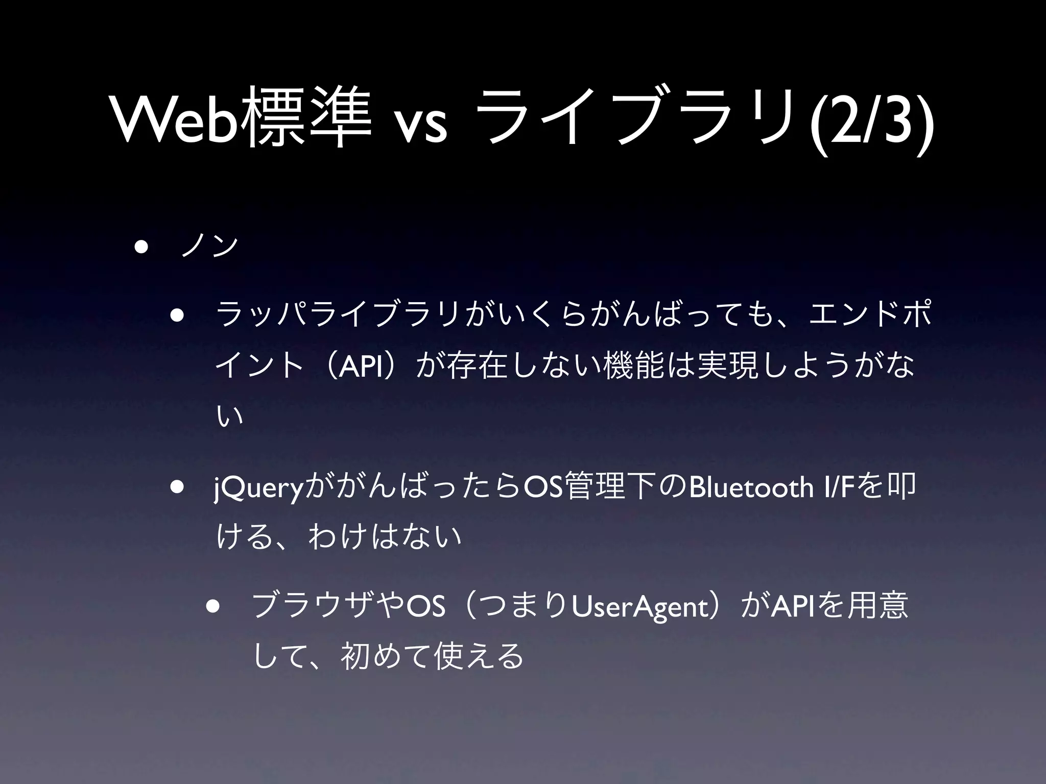 Web標準 vs ライブラリ(2/3)
• ノン
• ラッパライブラリがいくらがんばっても、エンドポ
イント（API）が存在しない機能は実現しようがな
い
• jQueryががんばったらOS管理下のBluetooth I/Fを叩
ける、わけはない
• ブラウザやOS（つまりUserAgent）がAPIを用意
して、初めて使える
 