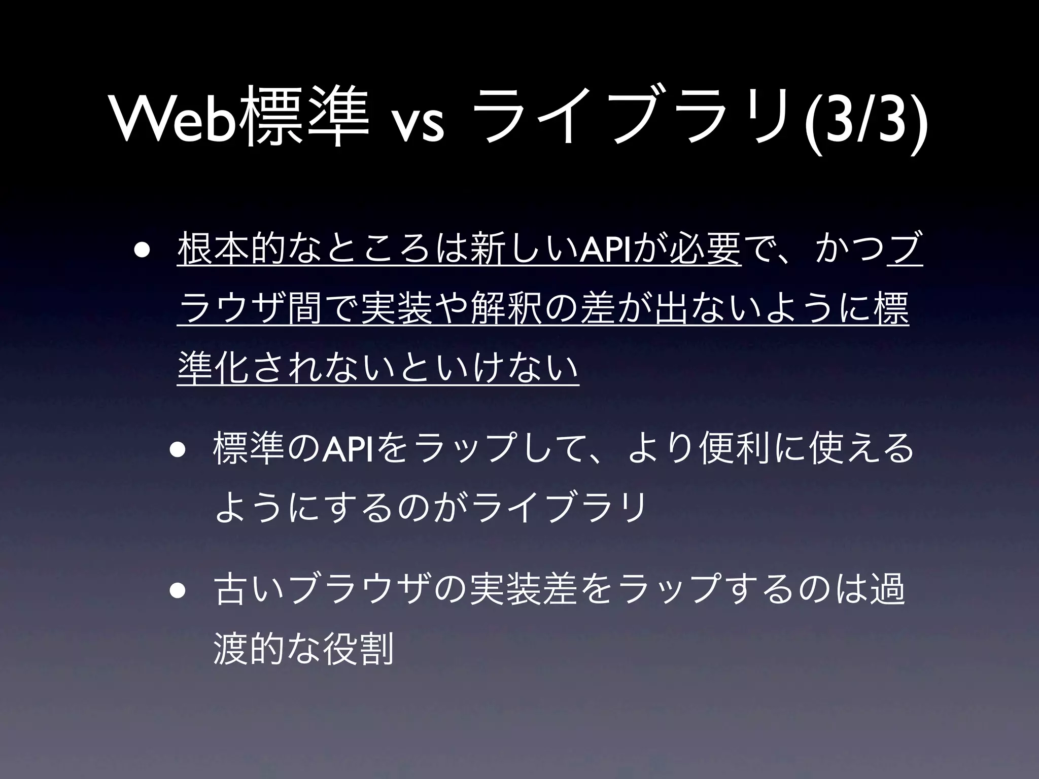 Web標準 vs ライブラリ(3/3)
• 根本的なところは新しいAPIが必要で、かつブ
ラウザ間で実装や解釈の差が出ないように標
準化されないといけない
• 標準のAPIをラップして、より便利に使える
ようにするのがライブラリ
• 古いブラウザの実装差をラップするのは過
渡的な役割
 
