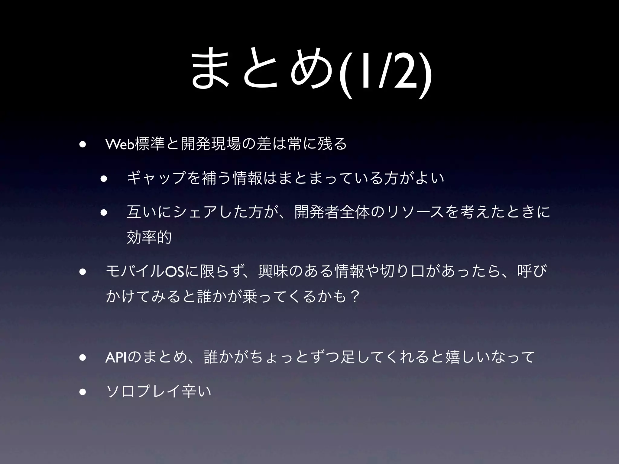 まとめ(1/2)
• Web標準と開発現場の差は常に残る
• ギャップを補う情報はまとまっている方がよい
• 互いにシェアした方が、開発者全体のリソースを考えたときに
効率的
• モバイルOSに限らず、興味のある情報や切り口があったら、呼び
かけてみると誰かが乗ってくるかも？
• APIのまとめ、誰かがちょっとずつ足してくれると嬉しいなって
• ソロプレイ辛い
 
