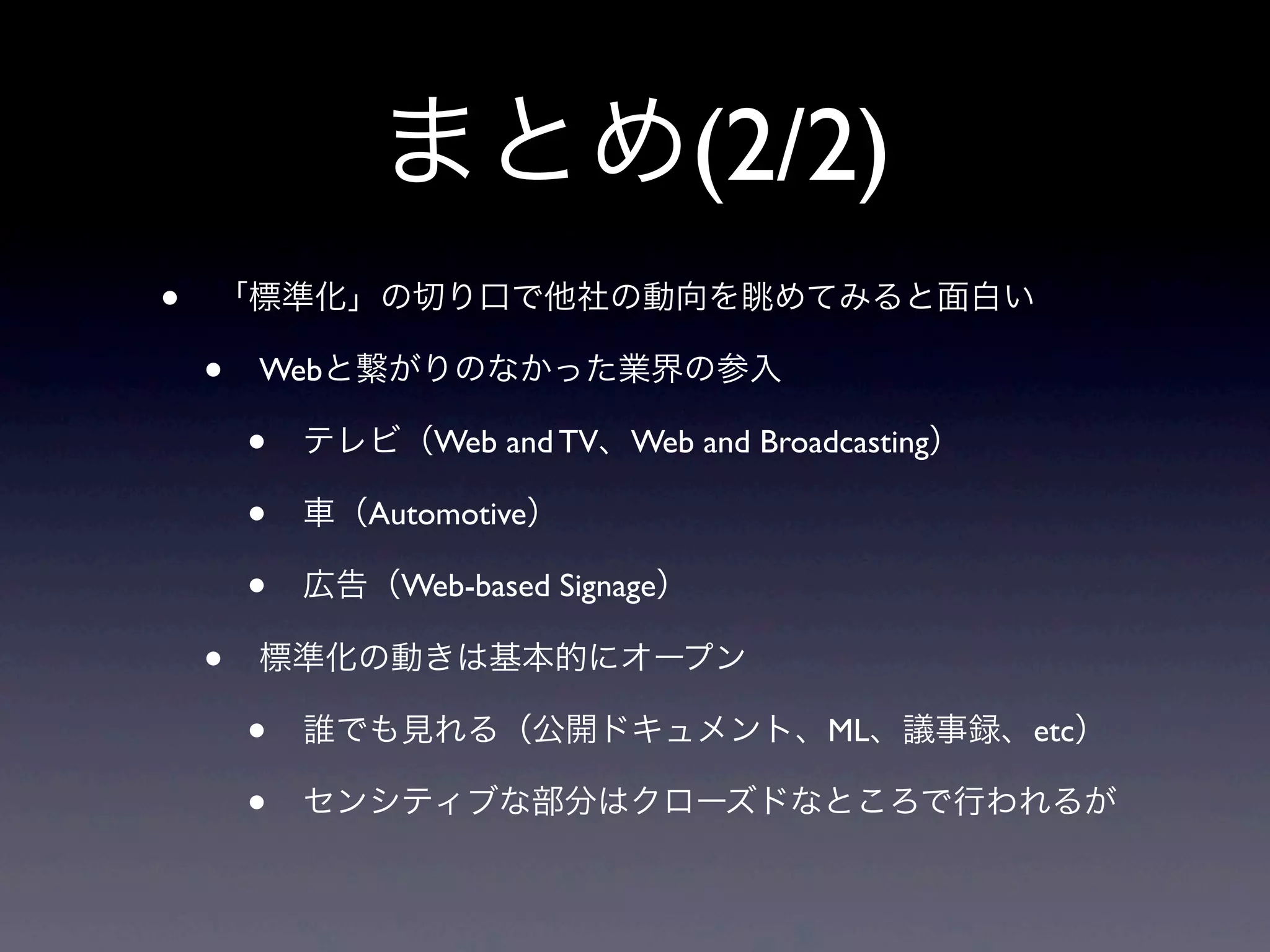 まとめ(2/2)
• 「標準化」の切り口で他社の動向を眺めてみると面白い
• Webと繋がりのなかった業界の参入
• テレビ（Web and TV、Web and Broadcasting）
• 車（Automotive）
• 広告（Web-based Signage）
• 標準化の動きは基本的にオープン
• 誰でも見れる（公開ドキュメント、ML、議事録、etc）
• センシティブな部分はクローズドなところで行われるが
 