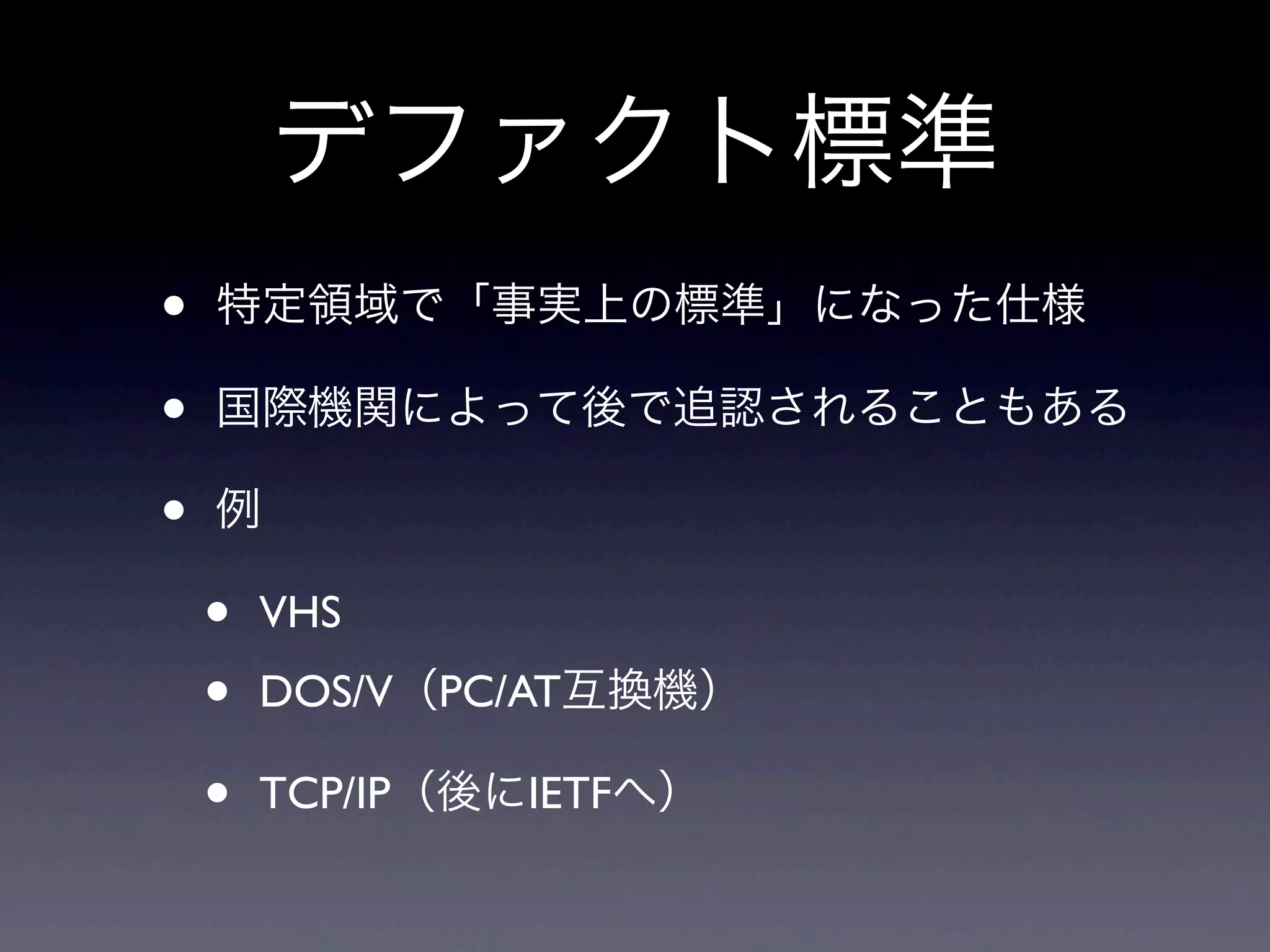 デファクト標準
• 特定領域で「事実上の標準」になった仕様
• 国際機関によって後で追認されることもある
• 例
• VHS
• DOS/V（PC/AT互換機）
• TCP/IP（後にIETFへ）
 