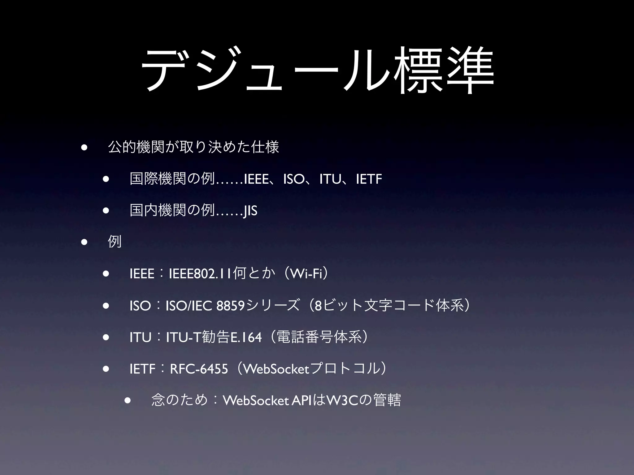 デジュール標準
• 公的機関が取り決めた仕様
• 国際機関の例……IEEE、ISO、ITU、IETF
• 国内機関の例……JIS
• 例
• IEEE：IEEE802.11何とか（Wi-Fi）
• ISO：ISO/IEC 8859シリーズ（8ビット文字コード体系）
• ITU：ITU-T勧告E.164（電話番号体系）
• IETF：RFC-6455（WebSocketプロトコル）
• 念のため：WebSocket APIはW3Cの管轄
 