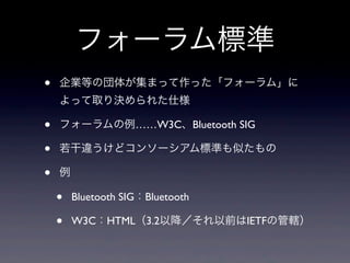 フォーラム標準
• 企業等の団体が集まって作った「フォーラム」に
よって取り決められた仕様
• フォーラムの例……W3C、Bluetooth SIG
• 若干違うけどコンソーシアム標準も似たもの
• 例
• Bluetooth SIG：Bluetooth
• W3C：HTML（3.2以降／それ以前はIETFの管轄）
 
