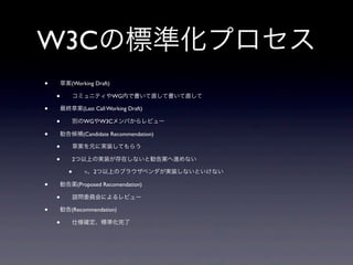W3Cの標準化プロセス
• 草案(Working Draft)
• コミュニティやWG内で書いて直して書いて直して
• 最終草案(Last Call Working Draft)
• 別のWGやW3Cメンバからレビュー
• 勧告候補(Candidate Recommendation)
• 草案を元に実装してもらう
• 2つ以上の実装が存在しないと勧告案へ進めない
• ≒、2つ以上のブラウザベンダが実装しないといけない
• 勧告案(Proposed Recomendation)
• 諮問委員会によるレビュー
• 勧告(Recommendation)
• 仕様確定、標準化完了
 