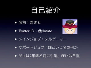 自己紹介
• 名前：きさと
• Twitter ID：@rkisato
• メインジョブ：ヌルゲーマー
• サポートジョブ：SEという名の何か
• FF11は2年ほど前に引退、FF14は自重
 