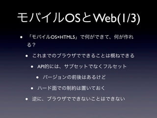モバイルOSとWeb(1/3)
• 「モバイルOS×HTML5」で何ができて、何が作れ
る？
• これまでのブラウザでできることは概ねできる
• API的には、サブセットでなくフルセット
• バージョンの前後はあるけど
• ハード面での制約は置いておく
• 逆に、ブラウザでできないことはできない
 