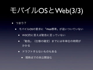 モバイルOSとWeb(3/3)
• つまり？
• モバイルOSの要求に「Web標準」が追いついていない
• W3C的に言えば勧告に至っていない
• 「勧告」（仕様の確定）までには年単位の時間が
かかる
• ドラフトすらないものもある
• 現時点での未公開含む
 