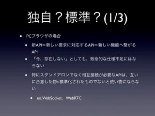 独自？標準？(1/3)
• PCブラウザの場合
• 新API＝新しい要求に対応するAPI＝新しい機能へ繋がる
API
• 「今、存在しない」としても、致命的な仕様不足にはな
らない
• 特にスタンドアロンでなく相互接続が必要なAPIは、互い
に合意した物≒標準化されたものでないと使い物にならな
い
• ex.WebSocket、WebRTC
 