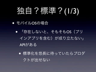 独自？標準？(1/3)
• モバイルOSの場合
• 「存在しないと、そもそもOS（プリ
インアプリを含む）が成り立たない」
APIがある
• 標準化を悠長に待っていたらプロダ
クトが出せない
 